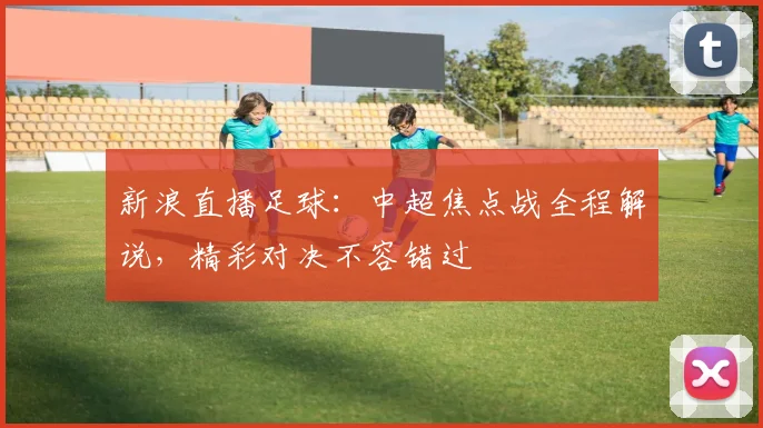 新浪直播足球：中超焦点战全程解说，精彩对决不容错过