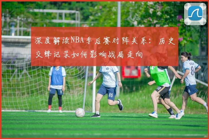 深度解读NBA季后赛对阵关系：历史交锋记录如何影响战局走向